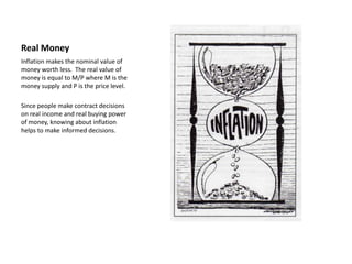 Real Money
Inflation makes the nominal value of
money worth less. The real value of
money is equal to M/P where M is the
money supply and P is the price level.

Since people make contract decisions
on real income and real buying power
of money, knowing about inflation
helps to make informed decisions.
 