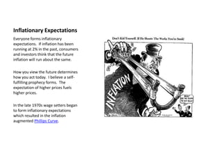 Inflationary Expectations
Everyone forms inflationary
expectations. If inflation has been
running at 2% in the past, consumers
and investors think that the future
inflation will run about the same.

How you view the future determines
how you act today. I believe a self-
fulfilling prophecy forms. The
expectation of higher prices fuels
higher prices.

In the late 1970s wage setters began
to form inflationary expectations
which resulted in the inflation
augmented Phillips Curve.
 