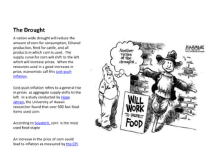 The Drought
A nation-wide drought will reduce the
amount of corn for consumption, Ethanol
production, feed for cattle, and all
products in which corn is used. The
supply curve for corn will shift to the left
which will increase prices. When the
resources used in a good increases in
price, economists call this cost-push
inflation.

Cost-push inflation refers to a general rise
in prices as aggregate supply shifts to the
left. In a study conducted by Hope
Jahren, the University of Hawaii
researcher found that over 500 fast food
items used corn.

According to Soyatech, corn is the most
used food staple

An increase in the price of corn could
lead to inflation as measured by the CPI.
 