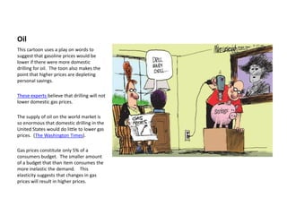 Oil
This cartoon uses a play on words to
suggest that gasoline prices would be
lower if there were more domestic
drilling for oil. The toon also makes the
point that higher prices are depleting
personal savings.

These experts believe that drilling will not
lower domestic gas prices.

The supply of oil on the world market is
so enormous that domestic drilling in the
United States would do little to lower gas
prices. (The Washington Times).

Gas prices constitute only 5% of a
consumers budget. The smaller amount
of a budget that than item consumes the
more inelastic the demand. This
elasticity suggests that changes in gas
prices will result in higher prices.
 