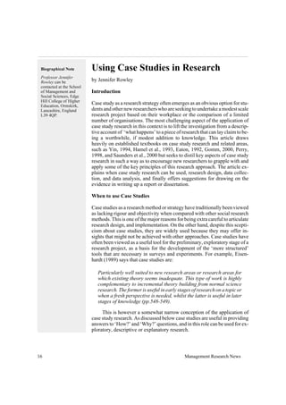 Using Case Studies in Research
by Jennifer Rowley
Introduction
Case study as a research strategy often emerges as an obvious option for stu-
dents and other new researchers who are seeking to undertake a modest scale
research project based on their workplace or the comparison of a limited
number of organisations. The most challenging aspect of the application of
case study research in this context is to lift the investigation from a descrip-
tive account of ‘what happens’ to a piece of research that can lay claim to be-
ing a worthwhile, if modest addition to knowledge. This article draws
heavily on established textbooks on case study research and related areas,
such as Yin, 1994, Hamel et al., 1993, Eaton, 1992, Gomm, 2000, Perry,
1998, and Saunders et al., 2000 but seeks to distil key aspects of case study
research in such a way as to encourage new researchers to grapple with and
apply some of the key principles of this research approach. The article ex-
plains when case study research can be used, research design, data collec-
tion, and data analysis, and finally offers suggestions for drawing on the
evidence in writing up a report or dissertation.
When to use Case Studies
Case studies as a research method or strategy have traditionally been viewed
as lacking rigour and objectivity when compared with other social research
methods. This is one of the major reasons for being extra careful to articulate
research design, and implementation. On the other hand, despite this scepti-
cism about case studies, they are widely used because they may offer in-
sights that might not be achieved with other approaches. Case studies have
often been viewed as a useful tool for the preliminary, exploratory stage of a
research project, as a basis for the development of the ‘more structured’
tools that are necessary in surveys and experiments. For example, Eisen-
hardt (1989) says that case studies are:
Particularly well suited to new research areas or research areas for
which existing theory seems inadequate. This type of work is highly
complementary to incremental theory building from normal science
research. The former is useful in early stages of research on a topic or
when a fresh perspective is needed, whilst the latter is useful in later
stages of knowledge (pp.548-549).
This is however a somewhat narrow conception of the application of
case study research. As discussed below case studies are useful in providing
answers to ‘How?’ and ‘Why?’ questions, and in this role can be used for ex-
ploratory, descriptive or explanatory research.
16 Management Research News
Biographical Note
Professor Jennifer
Rowley can be
contacted at the School
of Management and
Social Sciences, Edge
Hill College of Higher
Education, Ormskirk,
Lancashire, England
L39 4QP.
 