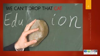 IT’S PART OF
EDUCATION
4
WE CAN’T DROP THAT CAT
 