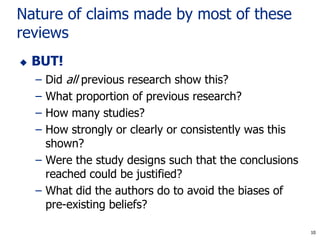 10
Nature of claims made by most of these
reviews
 BUT!
– Did all previous research show this?
– What proportion of previous research?
– How many studies?
– How strongly or clearly or consistently was this
shown?
– Were the study designs such that the conclusions
reached could be justified?
– What did the authors do to avoid the biases of
pre-existing beliefs?
10
 