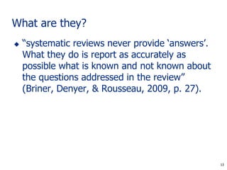 13
What are they?
 “systematic reviews never provide ‘answers’.
What they do is report as accurately as
possible what is known and not known about
the questions addressed in the review”
(Briner, Denyer, & Rousseau, 2009, p. 27).
13
 