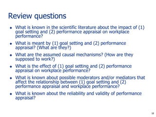 18
Review questions
 What is known in the scientific literature about the impact of (1)
goal setting and (2) performance appraisal on workplace
performance?
 What is meant by (1) goal setting and (2) performance
appraisal? (What are they?)
 What are the assumed causal mechanisms? (How are they
supposed to work?)
 What is the effect of (1) goal setting and (2) performance
appraisal on workplace performance?
 What is known about possible moderators and/or mediators that
affect the relationship between (1) goal setting and (2)
performance appraisal and workplace performance?
 What is known about the reliability and validity of performance
appraisal?
18
 