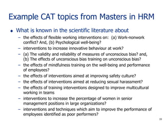 19
Example CAT topics from Masters in HRM
 What is known in the scientific literature about
– the effects of flexible working interventions on: (a) Work-nonwork
conflict? And, (b) Psychological well-being?
– interventions to increase innovative behaviour at work?
– (a) The validity and reliability of measures of unconscious bias? and,
(b) The effects of unconscious bias training on unconscious bias?
– the effects of mindfulness training on the well-being and performance
of employees?
– the effects of interventions aimed at improving safety culture?
– the effects of interventions aimed at reducing sexual harassment?
– the effects of training interventions designed to improve multicultural
working in teams
– interventions to increase the percentage of women in senior
management positions in large organizations?
– interventions and techniques which aim to improve the performance of
employees identified as poor performers?
19
 