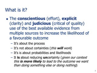 2
What is it?
 The conscientious (effort), explicit
(clarity) and judicious (critical of quality)
use of the best available evidence from
multiple sources to increase the likelihood of
a favourable outcome
– It’s about the process
– It’s not about certainties (this will work)
– It’s is about probabilities and likelihoods
– It is about reducing uncertainty (given our context
this is more likely to lead to the outcome we want
than doing something else or doing nothing)
2
 