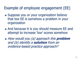 21
Example of employee engagement (EE)
 Suppose you or your organization believe
that low EE is somehow a problem in your
organization
 And because it is you should measure EE and
attempt to increase ‘low’ scores somehow
 How would you (a) approach this problem
and (b) identify a solution from an
evidence-based practice approach?
21
 