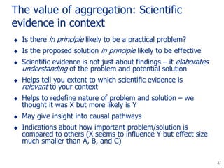 27
The value of aggregation: Scientific
evidence in context
 Is there in principle likely to be a practical problem?
 Is the proposed solution in principle likely to be effective
 Scientific evidence is not just about findings – it elaborates
understanding of the problem and potential solution
 Helps tell you extent to which scientific evidence is
relevant to your context
 Helps to redefine nature of problem and solution – we
thought it was X but more likely is Y
 May give insight into causal pathways
 Indications about how important problem/solution is
compared to others (X seems to influence Y but effect size
much smaller than A, B, and C)
27
 
