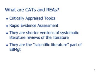 6
What are CATs and REAs?
 Critically Appraised Topics
 Rapid Evidence Assessment
 They are shorter versions of systematic
literature reviews of the literature
 They are the “scientific literature” part of
EBMgt
6
 