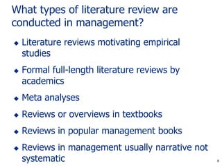 8
What types of literature review are
conducted in management?
 Literature reviews motivating empirical
studies
 Formal full-length literature reviews by
academics
 Meta analyses
 Reviews or overviews in textbooks
 Reviews in popular management books
 Reviews in management usually narrative not
systematic 8
 