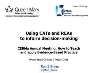 1
Using CATs and REAs
to inform decision-making
CEBMa Annual Meeting: How to Teach
and apply Evidence-Based Practice
theWit Hotel Chicago 9 August 2018
Rob B Briner
www.cebma.org
 