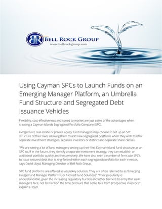 Using Cayman SPCs to Launch Funds on an
Emerging Manager Platform, an Umbrella
Fund Structure and Segregated Debt
Issuance Vehicles
Flexibility, cost-effectiveness and speed to market are just some of the advantages when
creating a Cayman Islands Segregated Portfolio Company (SPC).
Hedge fund, real estate or private equity fund managers may choose to set up an SPC
structure of their own, allowing them to add new segregated portfolios when they wish to offer
separate investment strategies, separate investors or distinct and separate share classes.
"We are seeing a lot of fund managers setting up their first Cayman Island fund structure as an
SPC so, if in the future, they identify a separate investment strategy, they can establish an
additional portfolio quickly and inexpensively. We have also seen a number of firms use SPC’s
to issue secured debt that is ring-fenced within each segregated portfolio for each investor,
says David Lloyd, Managing Director of Bell Rock Group.
SPC fund platforms are offered as a turnkey solution. They are often referred to as ‘Emerging
Hedge Fund Manager Platforms’, or ‘Hosted Fund Solutions’. "Their popularity is
understandable, given the increasing regulatory burden and other barriers to entry that new
managers face, not to mention the time pressure that some face from prospective investors,"
explains Lloyd.
 