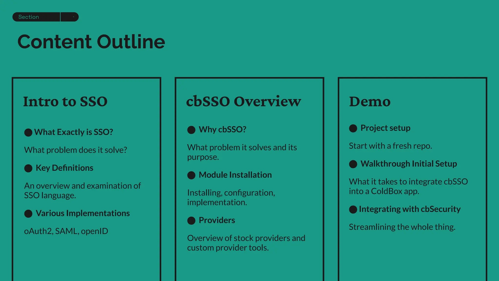 Content Outline
⬤ What Exactly is SSO?
What problem does it solve?
⬤ Key Deﬁnitions
An overview and examination of
SSO language.
⬤ Various Implementations
oAuth2, SAML, openID
⬤ Why cbSSO?
What problem it solves and its
purpose.
⬤ Module Installation
Installing, conﬁguration,
implementation.
⬤ Providers
Overview of stock providers and
custom provider tools.
⬤ Project setup
Start with a fresh repo.
⬤ Walkthrough Initial Setup
What it takes to integrate cbSSO
into a ColdBox app.
⬤ Integrating with cbSecurity
Streamlining the whole thing.
Intro to SSO cbSSO Overview Demo
Section 5
 
