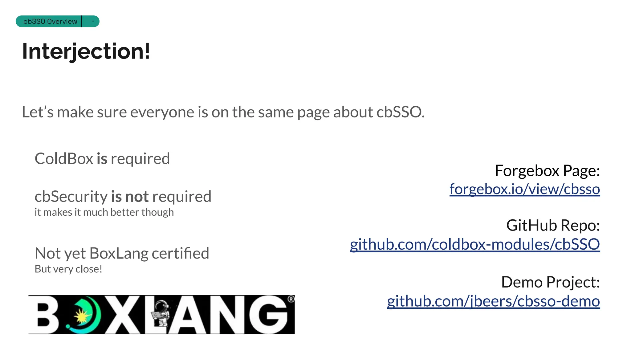 Interjection!
Section 12
cbSSO Overview 6
Let’s make sure everyone is on the same page about cbSSO.
ColdBox is required
cbSecurity is not required
it makes it much better though
Not yet BoxLang certiﬁed
But very close!
Forgebox Page:
forgebox.io/view/cbsso
GitHub Repo:
github.com/coldbox-modules/cbSSO
Demo Project:
github.com/jbeers/cbsso-demo
 