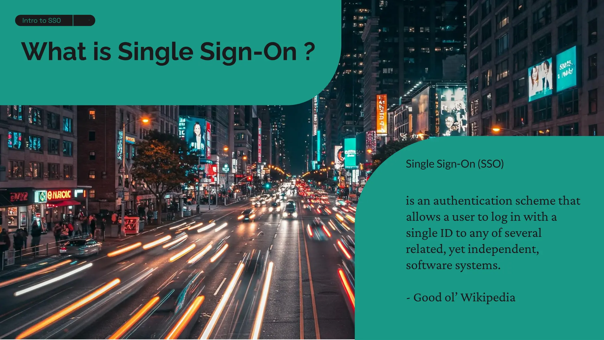 What is Single Sign-On ?
Single Sign-On (SSO)
is an authentication scheme that
allows a user to log in with a
single ID to any of several
related, yet independent,
software systems.
- Good ol’ Wikipedia
Intro to SSO 7
 