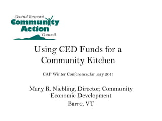 Using CED Funds for a Community Kitchen CAP Winter Conference, January 2011 Mary R. Niebling, Director, Community Economic Development Barre, VT 