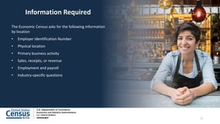Information Required
The Economic Census asks for the following information
by location
• Employer Identification Number
• Physical location
• Primary business activity
• Sales, receipts, or revenue
• Employment and payroll
• Industry-specific questions
11
 