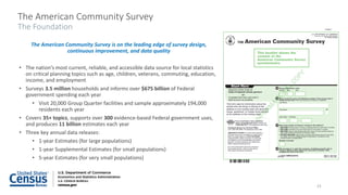The American Community Survey
The Foundation
The American Community Survey is on the leading edge of survey design,
continuous improvement, and data quality
• The nation’s most current, reliable, and accessible data source for local statistics
on critical planning topics such as age, children, veterans, commuting, education,
income, and employment
• Surveys 3.5 million households and informs over $675 billion of Federal
government spending each year
• Visit 20,000 Group Quarter facilities and sample approximately 194,000
residents each year
• Covers 35+ topics, supports over 300 evidence-based Federal government uses,
and produces 11 billion estimates each year
• Three key annual data releases:
• 1-year Estimates (for large populations)
• 1-year Supplemental Estimates (for small populations)
• 5-year Estimates (for very small populations)
15
 