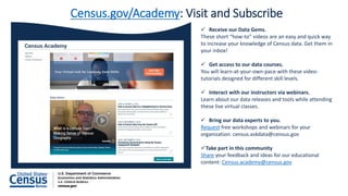 Receive our Data Gems.
These short “how-to” videos are an easy and quick way
to increase your knowledge of Census data. Get them in
your inbox!
 Get access to our data courses.
You will learn-at-your-own-pace with these video-
tutorials designed for different skill levels.
 Interact with our instructors via webinars.
Learn about our data releases and tools while attending
these live virtual classes.
 Bring our data experts to you.
Request free workshops and webinars for your
organization: census.askdata@census.gov
Take part in this community
Share your feedback and ideas for our educational
content: Census.academy@census.gov
Census.gov/Academy: Visit and Subscribe
 