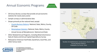 • 20 Census Bureau surveys that provide annual economic
statistics for nearly every sector
• Sample surveys or administrative data
• Shown primarily at the national level, except:
- County Business Patterns: National, State, Metro, County,
ZIP Code
- Nonemployer Statistics: National, State, Metro, County
- Annual Survey of Manufacturers: National and State
• Other Related Annual Programs, including Retail eCommerce
Sales (E-Stats) and Annual Capital Expenditures Survey
• Released on American FactFinder, QuickFacts, Excel files, and
other Census tools
Annual Economic Programs Annual Surveys
Number of establishments; Construction; Source: 2016
County Business Patterns
Geography: by County; Texas
9
 