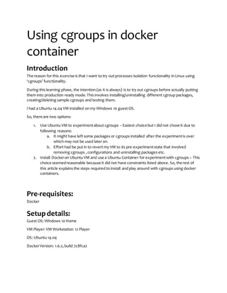 Using cgroups in docker
container
Introduction
The reason for this exercise is that I want to try out processes isolation functionality in Linux using
‘cgroups’ functionality.
During this learning phase, the intention (as it is always) is to try out cgroups before actually putting
them into production ready mode.This involves installing/uninstalling different cgroup packages,
creating/deleting sample cgroups and testing them.
I had a Ubuntu 14.04 VM installed on my Windows 10 guest OS.
So, there are two options:
1. Use Ubuntu VM to experimentabout cgroups – Easiest choice but I did not chose it due to
following reasons:
a. It might have left some packages or cgroups installed after the experimentis over
which may not be used later on.
b. Effort had be put in to revert my VM to its pre-experimentstate that involved
removing cgroups ,configurations and uninstalling packages etc.
2. Install Dockeron Ubuntu VM and use a Ubuntu Container for experimentwith cgroups – This
choice seemedreasonable because it did not have constraints listed above. So, the rest of
this article explains the steps required to install and play around with cgroups using docker
containers.
Pre-requisites:
Docker
Setupdetails:
Guest OS: Windows 10 Home
VM Player: VM Workstation 12 Player
OS: Ubuntu 14.04
DockerVersion: 1.6.2,build 7c8fca2
 