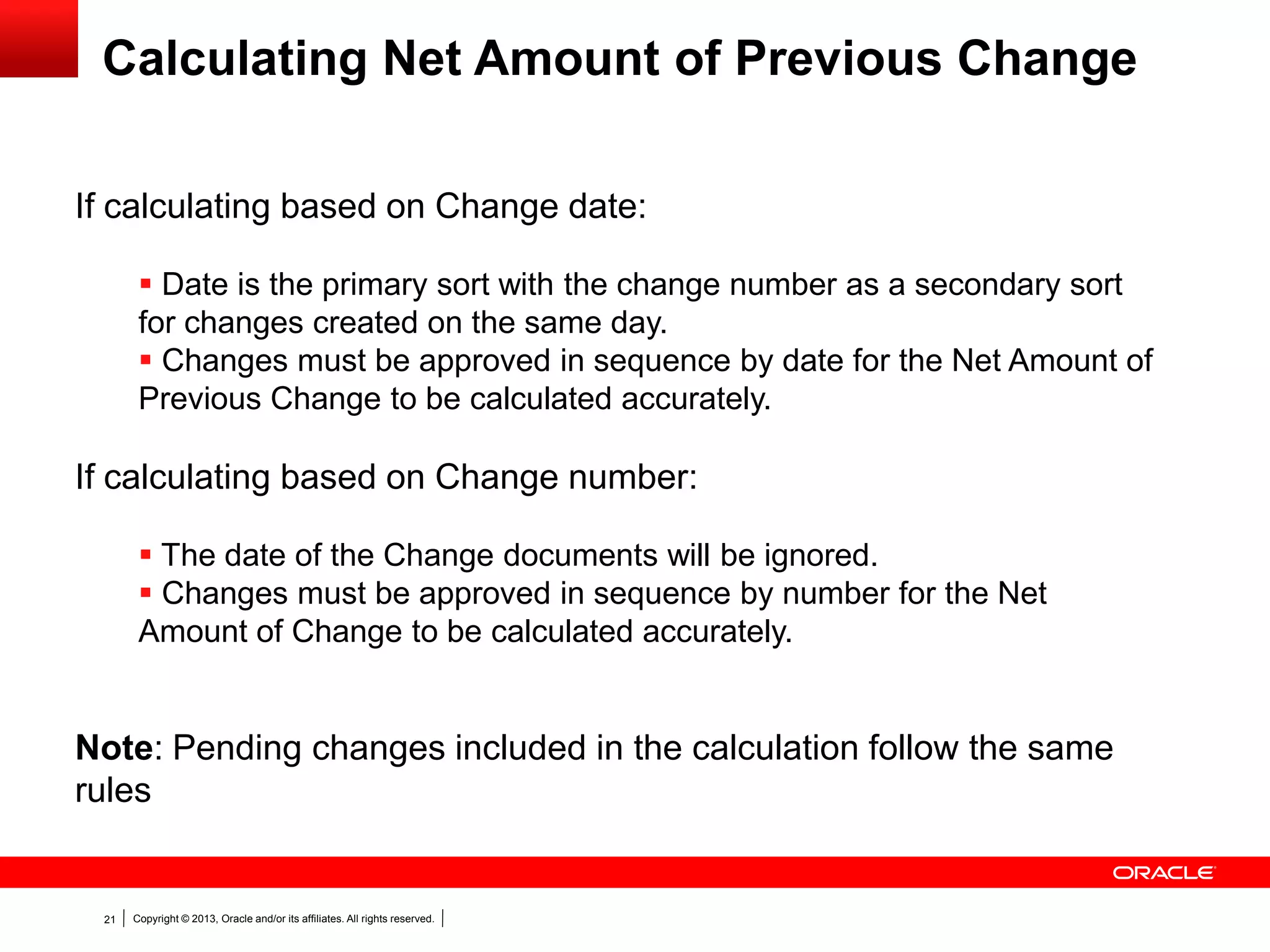 Copyright © 2013, Oracle and/or its affiliates. All rights reserved.21
Calculating Net Amount of Previous Change
If calculating based on Change date:
 Date is the primary sort with the change number as a secondary sort
for changes created on the same day.
 Changes must be approved in sequence by date for the Net Amount of
Previous Change to be calculated accurately.
If calculating based on Change number:
 The date of the Change documents will be ignored.
 Changes must be approved in sequence by number for the Net
Amount of Change to be calculated accurately.
Note: Pending changes included in the calculation follow the same
rules
 