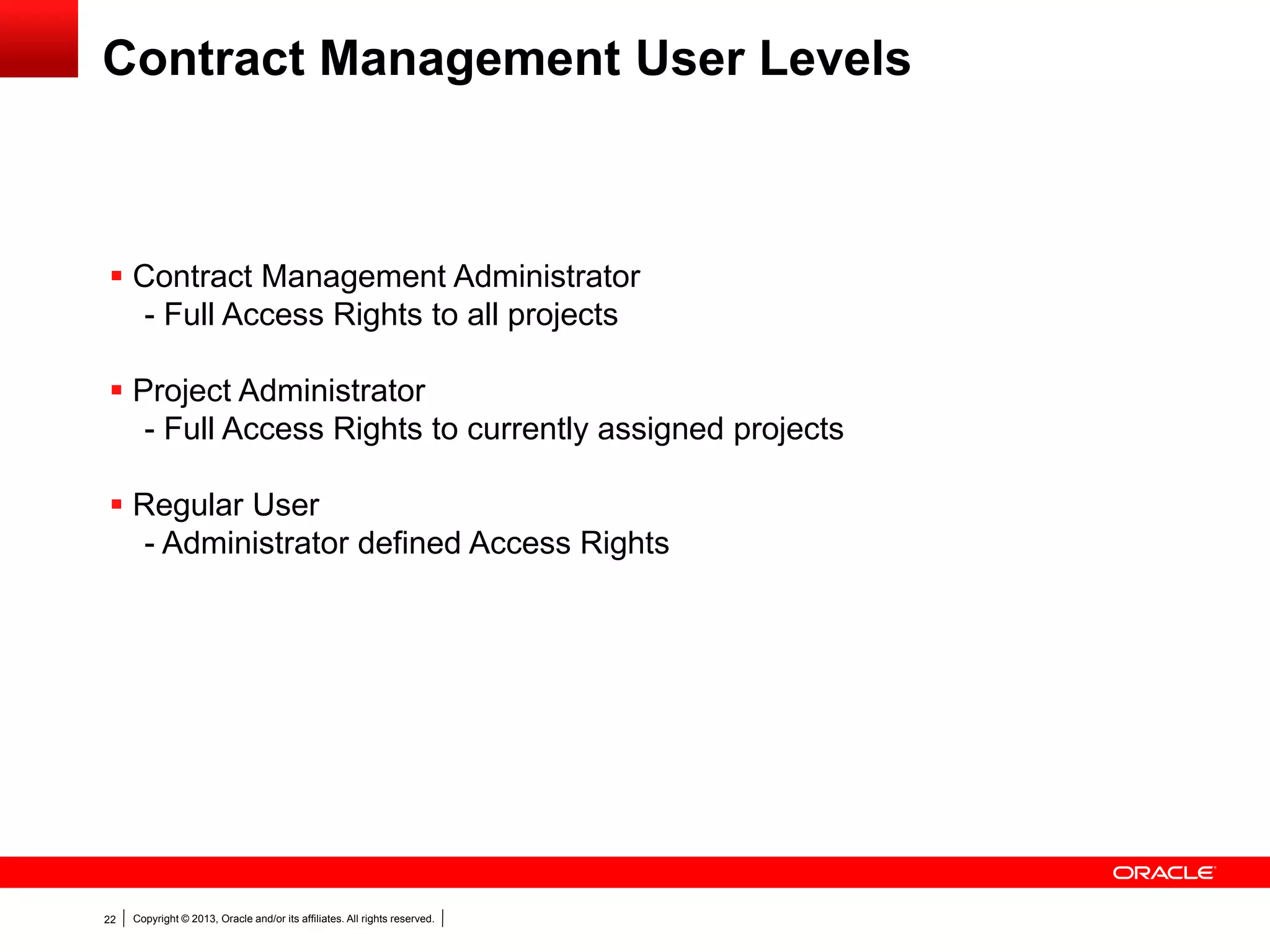 Copyright © 2013, Oracle and/or its affiliates. All rights reserved.22
Contract Management User Levels
 Contract Management Administrator
- Full Access Rights to all projects
 Project Administrator
- Full Access Rights to currently assigned projects
 Regular User
- Administrator defined Access Rights
 