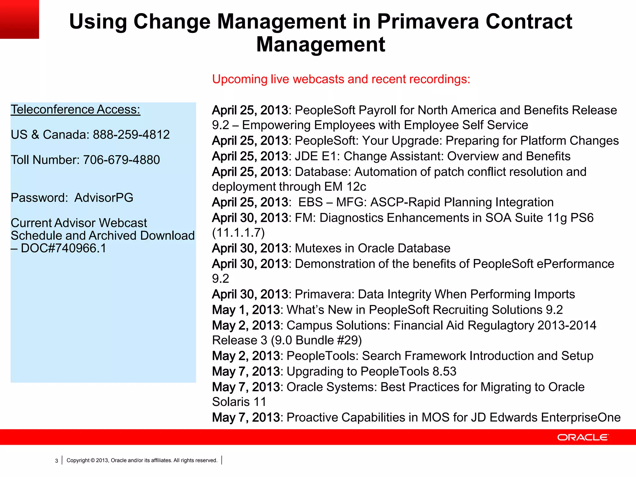 Copyright © 2013, Oracle and/or its affiliates. All rights reserved.3
Using Change Management in Primavera Contract
Management
Teleconference Access:
US & Canada: 888-259-4812
Toll Number: 706-679-4880
Password: AdvisorPG
Current Advisor Webcast
Schedule and Archived Download
– DOC#740966.1
Upcoming live webcasts and recent recordings:
April 25, 2013: PeopleSoft Payroll for North America and Benefits Release
9.2 – Empowering Employees with Employee Self Service
April 25, 2013: PeopleSoft: Your Upgrade: Preparing for Platform Changes
April 25, 2013: JDE E1: Change Assistant: Overview and Benefits
April 25, 2013: Database: Automation of patch conflict resolution and
deployment through EM 12c
April 25, 2013: EBS – MFG: ASCP-Rapid Planning Integration
April 30, 2013: FM: Diagnostics Enhancements in SOA Suite 11g PS6
(11.1.1.7)
April 30, 2013: Mutexes in Oracle Database
April 30, 2013: Demonstration of the benefits of PeopleSoft ePerformance
9.2
April 30, 2013: Primavera: Data Integrity When Performing Imports
May 1, 2013: What’s New in PeopleSoft Recruiting Solutions 9.2
May 2, 2013: Campus Solutions: Financial Aid Regulagtory 2013-2014
Release 3 (9.0 Bundle #29)
May 2, 2013: PeopleTools: Search Framework Introduction and Setup
May 7, 2013: Upgrading to PeopleTools 8.53
May 7, 2013: Oracle Systems: Best Practices for Migrating to Oracle
Solaris 11
May 7, 2013: Proactive Capabilities in MOS for JD Edwards EnterpriseOne
 