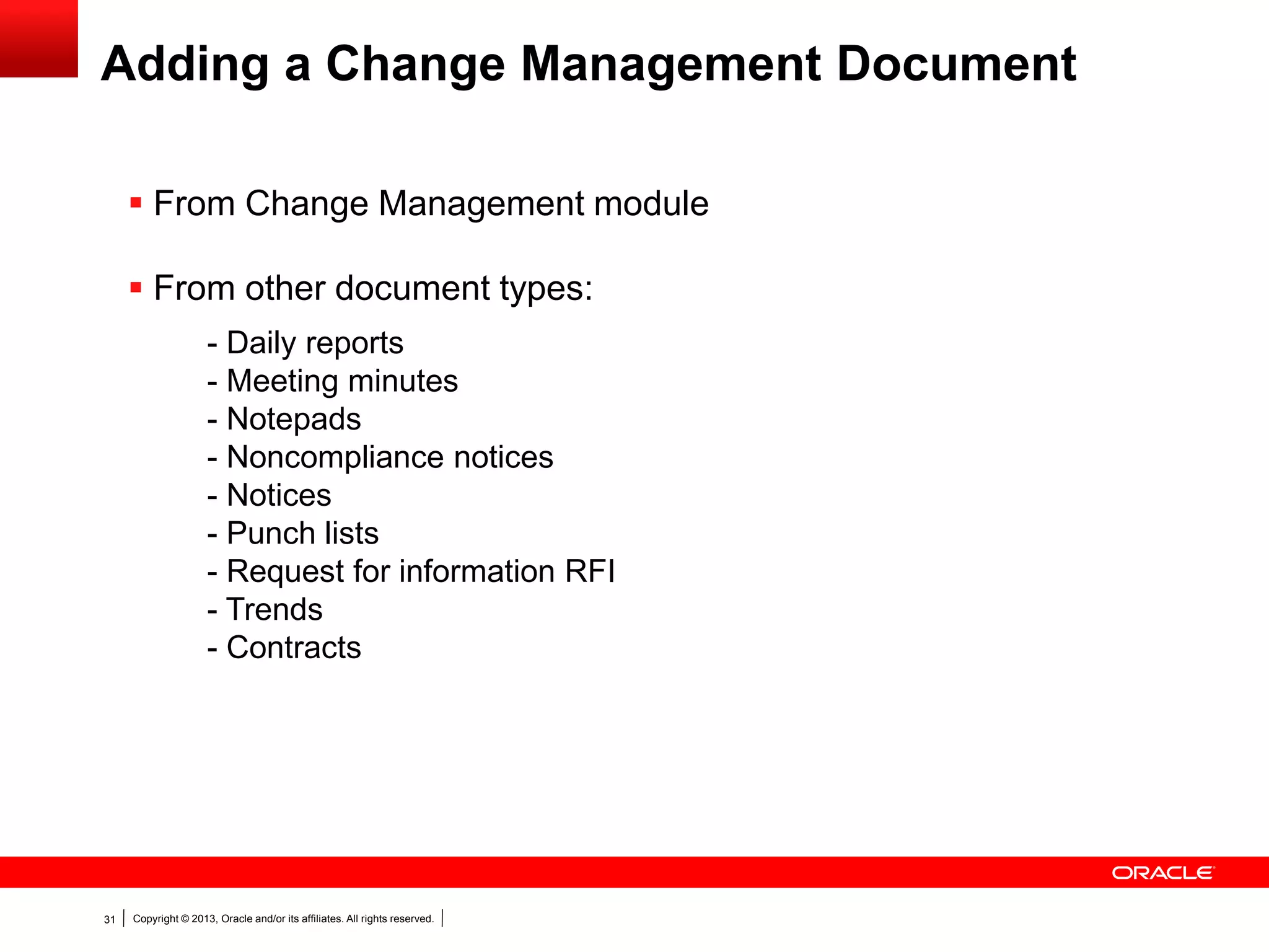 Copyright © 2013, Oracle and/or its affiliates. All rights reserved.31
Adding a Change Management Document
 From Change Management module
 From other document types:
- Daily reports
- Meeting minutes
- Notepads
- Noncompliance notices
- Notices
- Punch lists
- Request for information RFI
- Trends
- Contracts
 