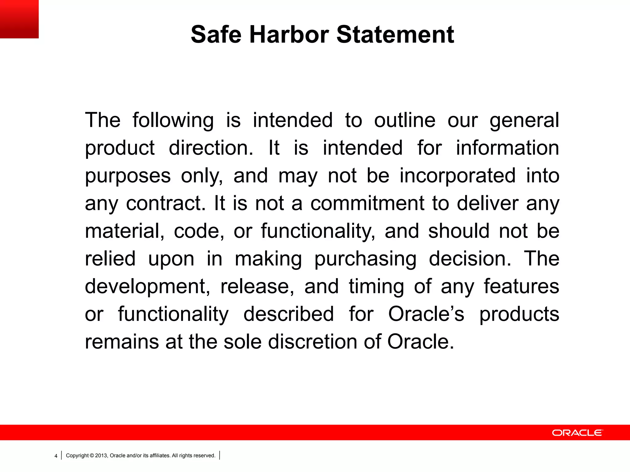 Copyright © 2013, Oracle and/or its affiliates. All rights reserved.4
The following is intended to outline our general
product direction. It is intended for information
purposes only, and may not be incorporated into
any contract. It is not a commitment to deliver any
material, code, or functionality, and should not be
relied upon in making purchasing decision. The
development, release, and timing of any features
or functionality described for Oracle’s products
remains at the sole discretion of Oracle.
Safe Harbor Statement
 