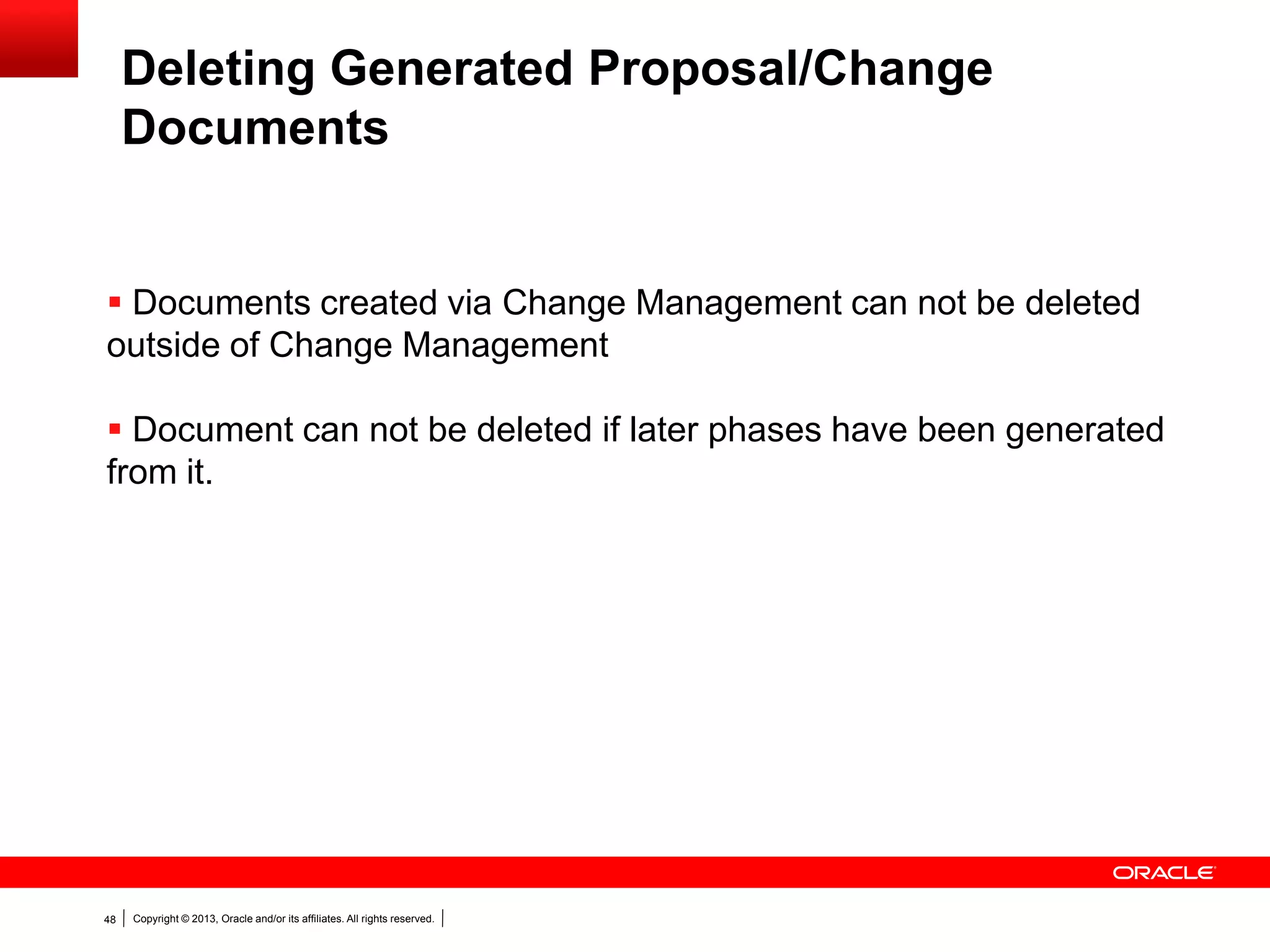Copyright © 2013, Oracle and/or its affiliates. All rights reserved.48
Deleting Generated Proposal/Change
Documents
 Documents created via Change Management can not be deleted
outside of Change Management
 Document can not be deleted if later phases have been generated
from it.
 