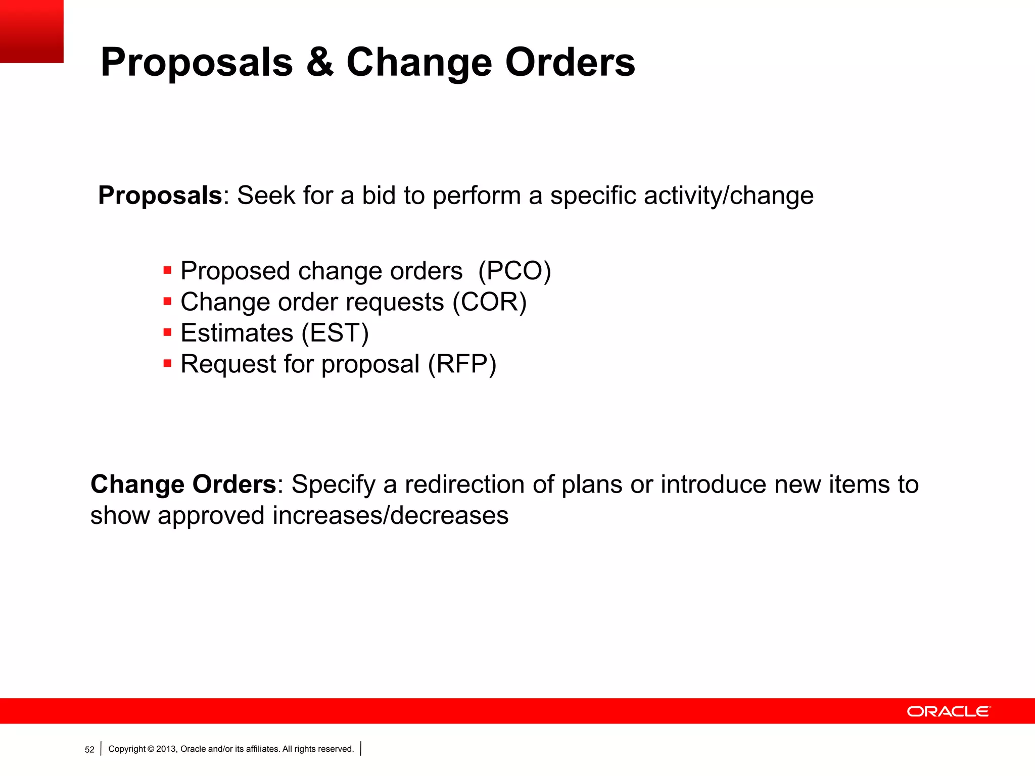 Copyright © 2013, Oracle and/or its affiliates. All rights reserved.52
 Proposed change orders (PCO)
 Change order requests (COR)
 Estimates (EST)
 Request for proposal (RFP)
Proposals: Seek for a bid to perform a specific activity/change
Change Orders: Specify a redirection of plans or introduce new items to
show approved increases/decreases
Proposals & Change Orders
 