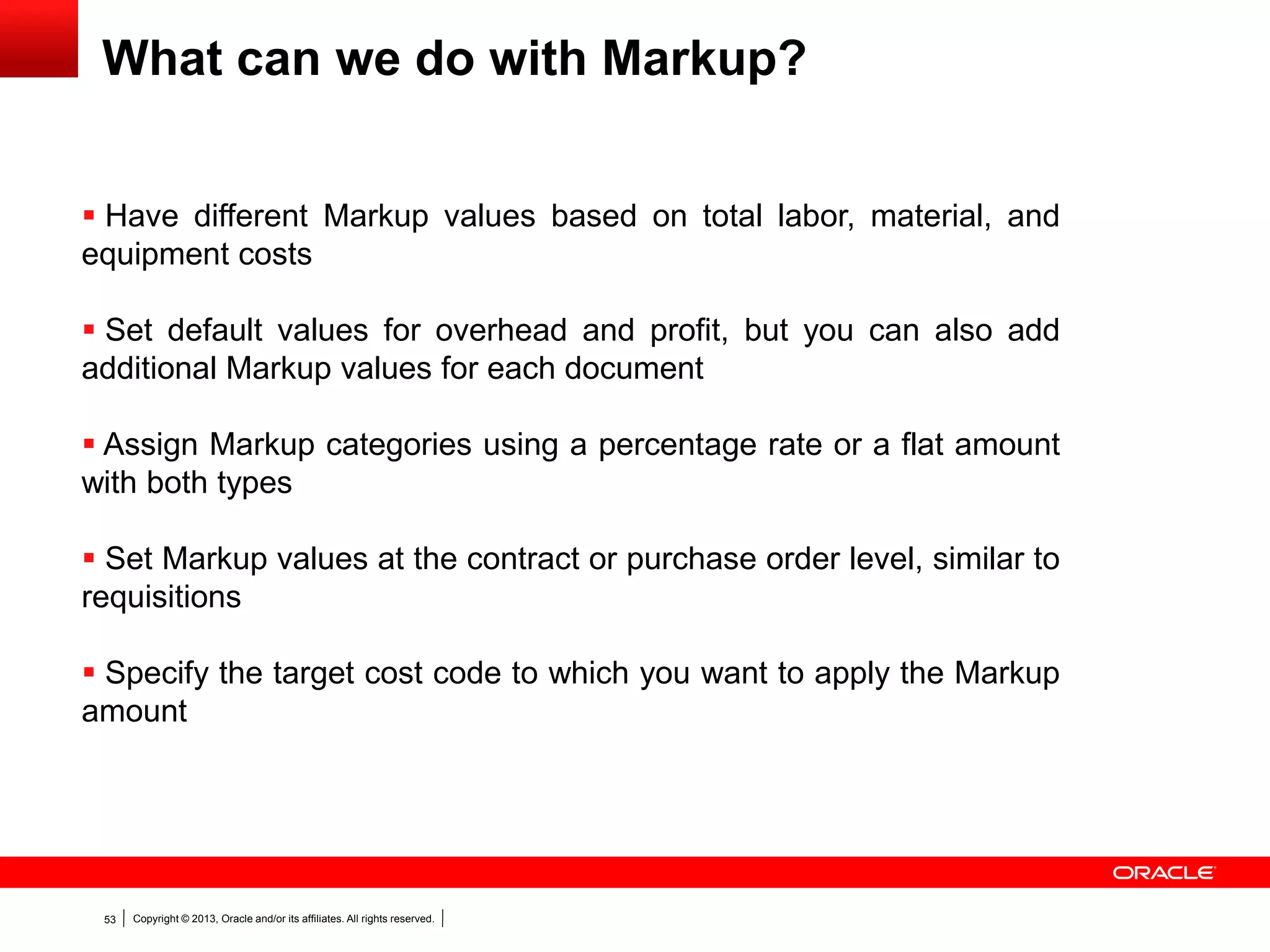 Copyright © 2013, Oracle and/or its affiliates. All rights reserved.53
What can we do with Markup?
 Have different Markup values based on total labor, material, and
equipment costs
 Set default values for overhead and profit, but you can also add
additional Markup values for each document
 Assign Markup categories using a percentage rate or a flat amount
with both types
 Set Markup values at the contract or purchase order level, similar to
requisitions
 Specify the target cost code to which you want to apply the Markup
amount
 