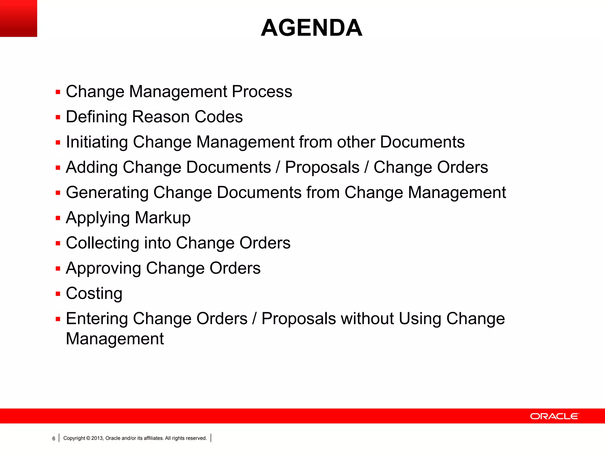 Copyright © 2013, Oracle and/or its affiliates. All rights reserved.6
AGENDA
 Change Management Process
 Defining Reason Codes
 Initiating Change Management from other Documents
 Adding Change Documents / Proposals / Change Orders
 Generating Change Documents from Change Management
 Applying Markup
 Collecting into Change Orders
 Approving Change Orders
 Costing
 Entering Change Orders / Proposals without Using Change
Management
 