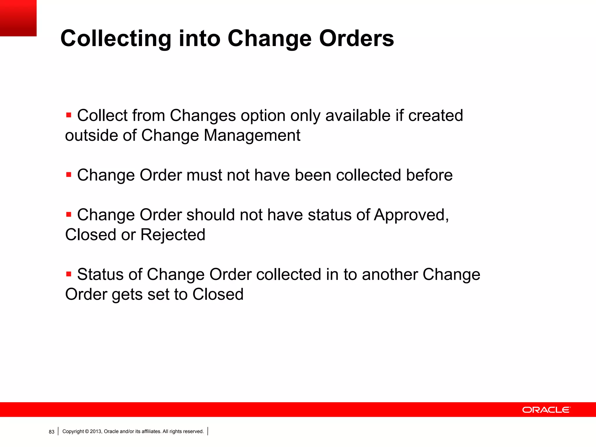 Copyright © 2013, Oracle and/or its affiliates. All rights reserved.83
 Collect from Changes option only available if created
outside of Change Management
 Change Order must not have been collected before
 Change Order should not have status of Approved,
Closed or Rejected
 Status of Change Order collected in to another Change
Order gets set to Closed
Collecting into Change Orders
 