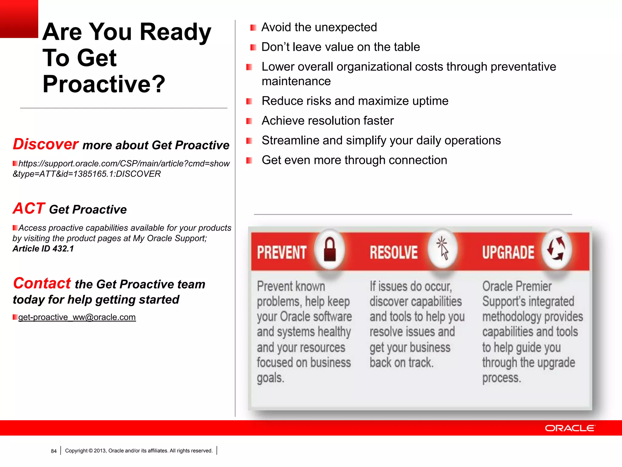 Copyright © 2013, Oracle and/or its affiliates. All rights reserved.84
Are You Ready
To Get
Proactive?
Avoid the unexpected
Don’t leave value on the table
Lower overall organizational costs through preventative
maintenance
Reduce risks and maximize uptime
Achieve resolution faster
Streamline and simplify your daily operations
Get even more through connection
Discover more about Get Proactive
https://support.oracle.com/CSP/main/article?cmd=show
&type=ATT&id=1385165.1:DISCOVER
ACT Get Proactive
Access proactive capabilities available for your products
by visiting the product pages at My Oracle Support;
Article ID 432.1
Contact the Get Proactive team
today for help getting started
get-proactive_ww@oracle.com
 