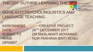 THEORY: GUTHRIE LEARNING THEORY
GGGE 6313 PSYCHOLINGUISTICS AND
LANGUAGE TEACHING
ASSIGNMENT : CREATIVE PROJECT
DATE : 26TH DECEMBER 2017
SUBMIT TO : DR MASLAWATI MOHAMAD
NAME : NUR FARHANA BINTI ROSLI
GP05697
 