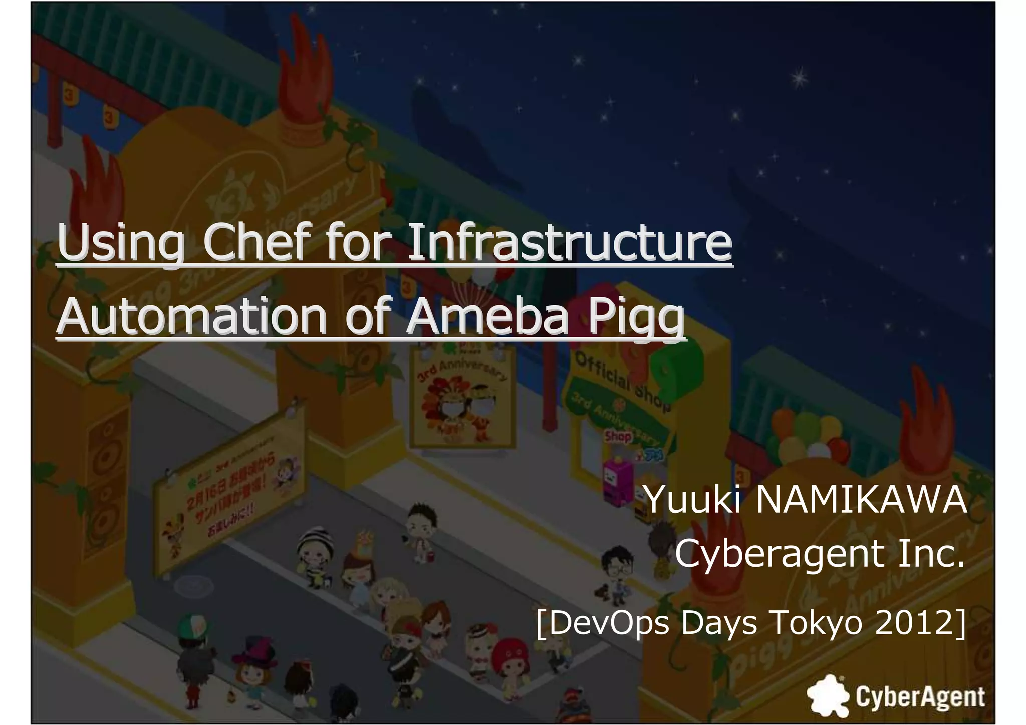 Using Chef for Infrastructure
Automation of Ameba Pigg


                         Yuuki NAMIKAWA
                          Cyberagent Inc.
                    [DevOps Days Tokyo 2012]

                                               1
 