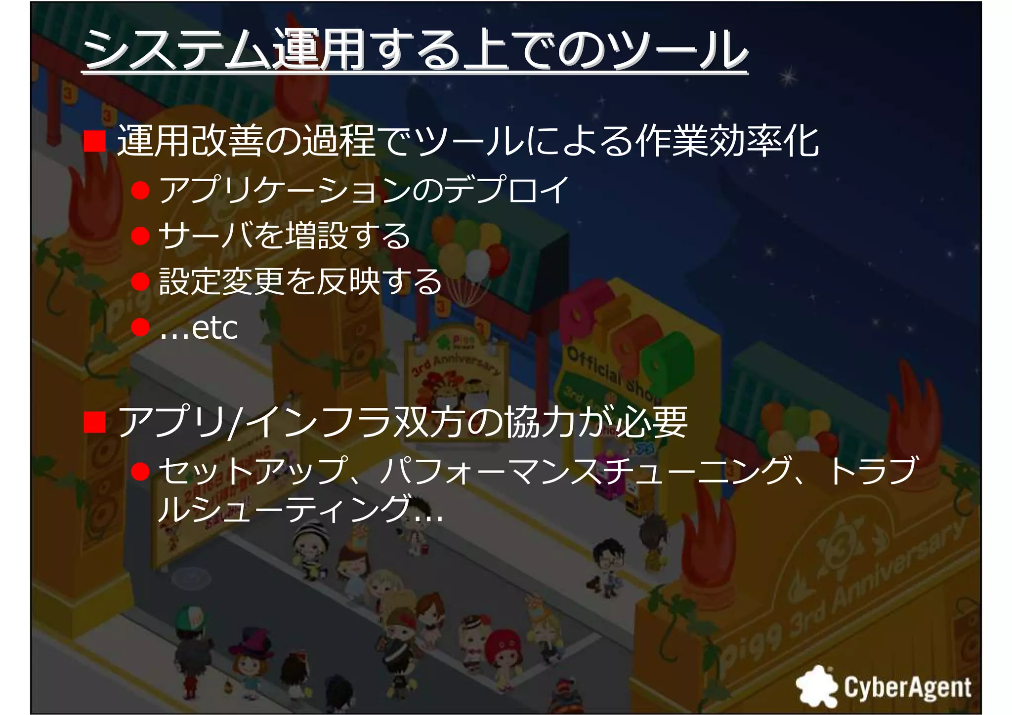 システム運用する上でのツール
運用匳 の厢损でツールによる作業捓厾化
 アプリケーションのデプロイ
 サーバを増設する
 設定厭 を卬 する
 ...etc


アプリ/インフラ 方の匞 が必要
 セットアップ、パフォーマンスチューニング、トラブ
 ルシューティング...




                            10
 