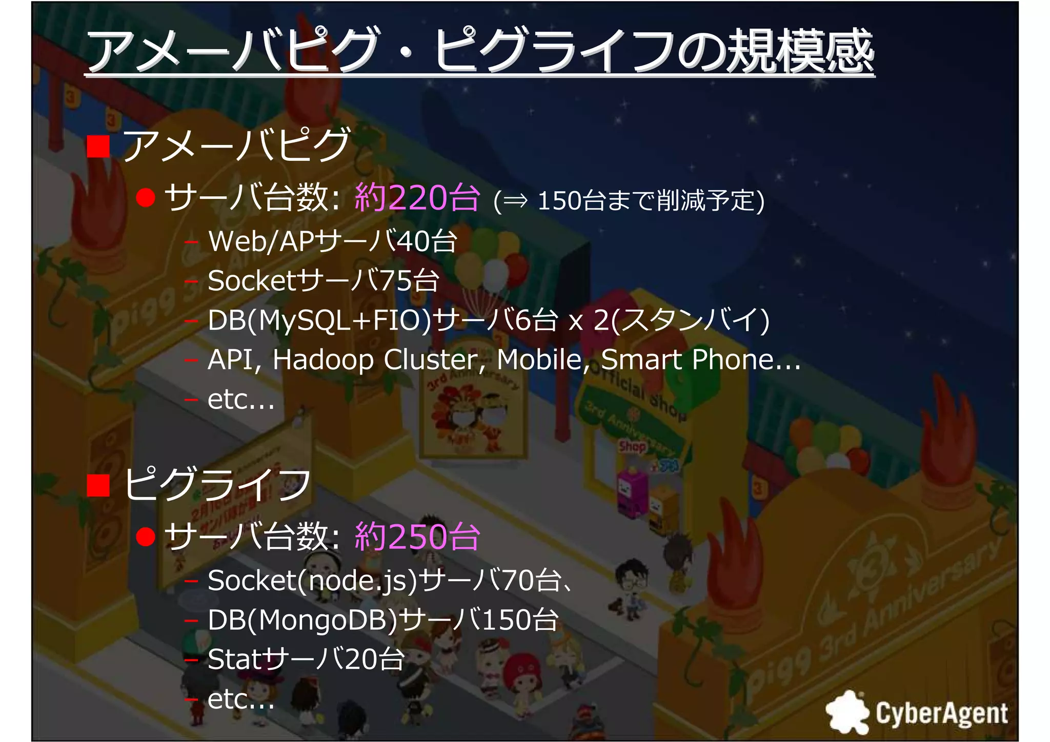 アメーバピグ・ピグライフの規模感
アメーバピグ
 サーバ台数: 約220台          (⇒ 150台まで削減予定)
 – Web/APサーバ40台
 – Socketサーバ75台
 – DB(MySQL+FIO)サーバ6台 x 2(スタンバイ)
 – API, Hadoop Cluster, Mobile, Smart Phone...
 – etc...


ピグライフ
 サーバ台数: 約250台
 – Socket(node.js)サーバ70台、
 – DB(MongoDB)サーバ150台
 – Statサーバ20台
 – etc...
                                                 15
 