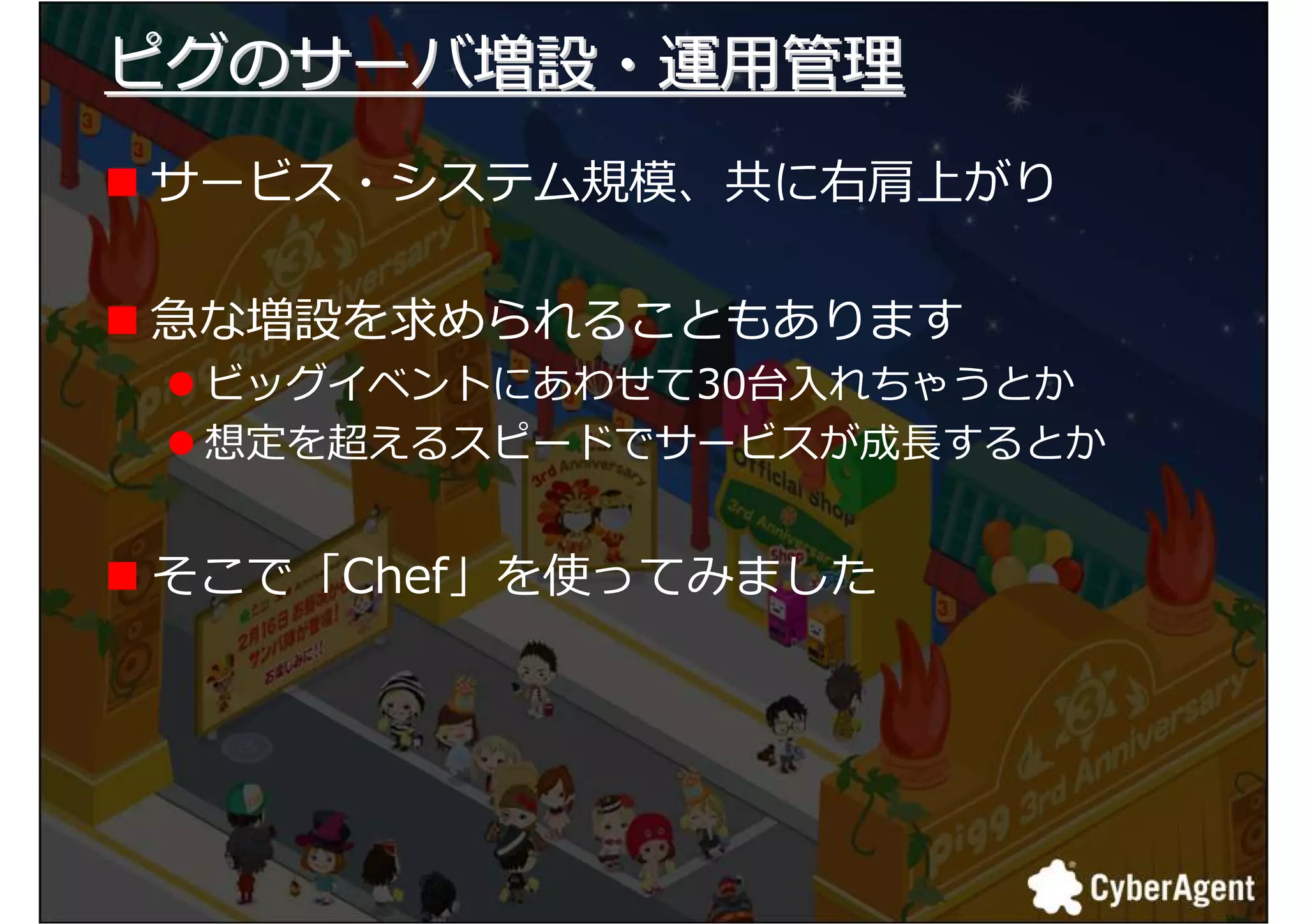 ピグのサーバ増設・運用拻
サービス・システム規模、共に右肩上がり

急な増設を求められることもあります
 ビッグイベントにあわせて30台入れちゃうとか
 想定を捪えるスピードでサービスが成 するとか


そこで「Chef」を使ってみました




                          16
 