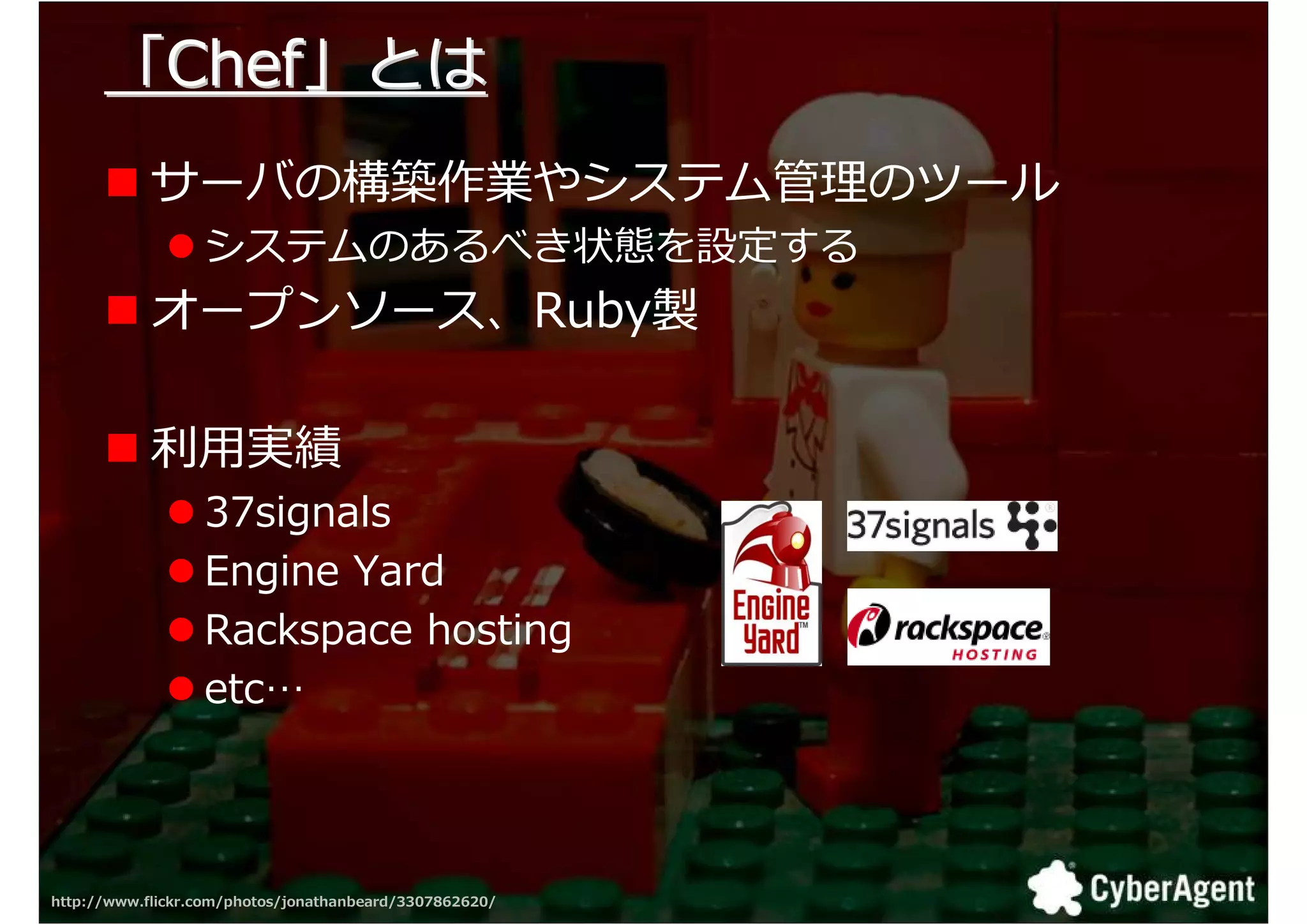 「Chef」とは
            サーバの構築作業やシステム拻 のツール
                  システムのあるべき状態を設定する
            オープンソース、Ruby製

            匏用実
                  37signals
                  Engine Yard
                  Rackspace hosting
                  etc…



http://www.flickr.com/photos/jonathanbeard/3307862620/   19
 
