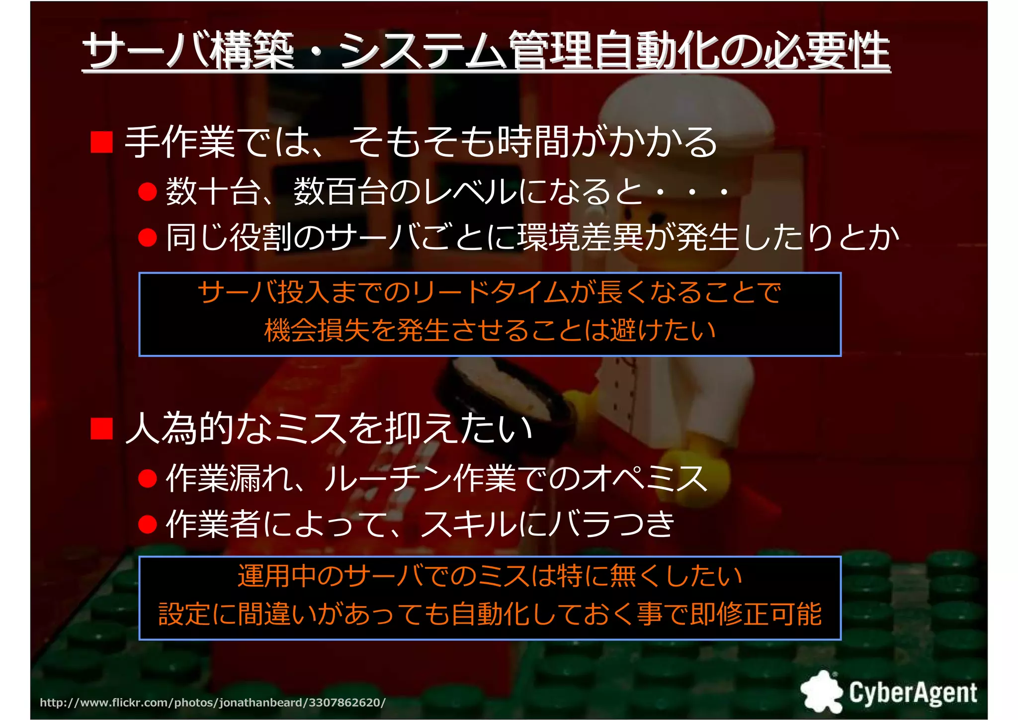 サーバ構築・システム拻 自動化の必要勯

             手作業では、そもそも時間がかかる
                   数十台、数百台のレベルになると・・・
                   同 叓厎のサーバごとに環境挽 が発生したりとか
                        サーバ匐入までのリードタイムが くなることで
                           機会損失を発生させることは避けたい


             人為的なミスを抑えたい
                   作業 れ、ルーチン作業でのオ ミス
                   作業者によって、スキルにバラつき
                     運用中のサーバでのミスは特に無くしたい
                  設定に間違いがあっても自動化しておく事で即修正可能


http://www.flickr.com/photos/jonathanbeard/3307862620/   20
 