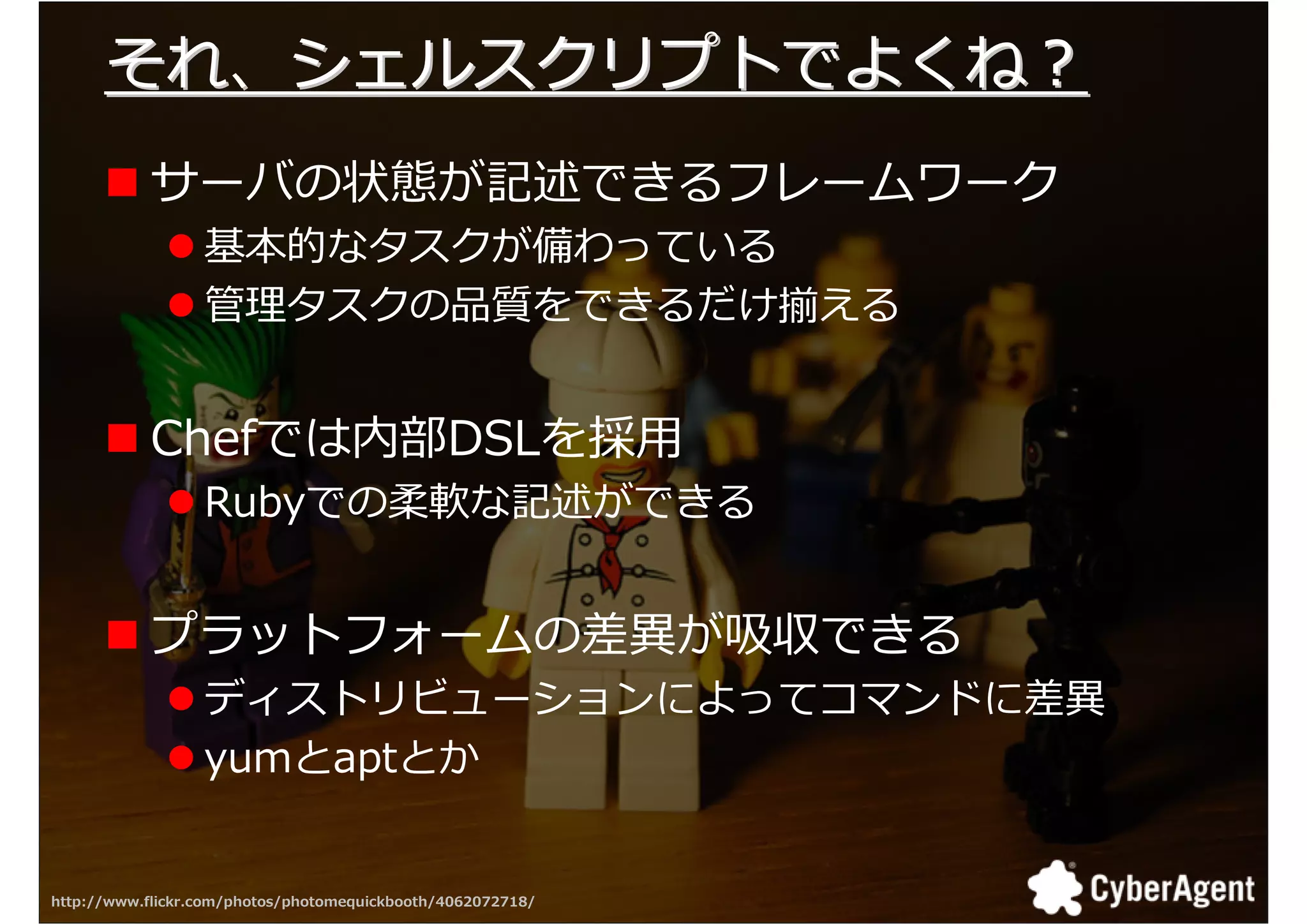 それ、シェルスクリプトでよくね？
           サーバの状態が記述できるフレームワーク
                  基本的なタスクが備わっている
                  拻 タスクの厍拾をできるだけ える


           Chefでは内部DSLを採用
                  Rubyでの柔軟な記述ができる


           プラットフォームの挽 が 厓できる
                  ディストリビューションによってコマンドに挽
                  yumとaptとか


http://www.flickr.com/photos/photomequickbooth/4062072718/   21
 