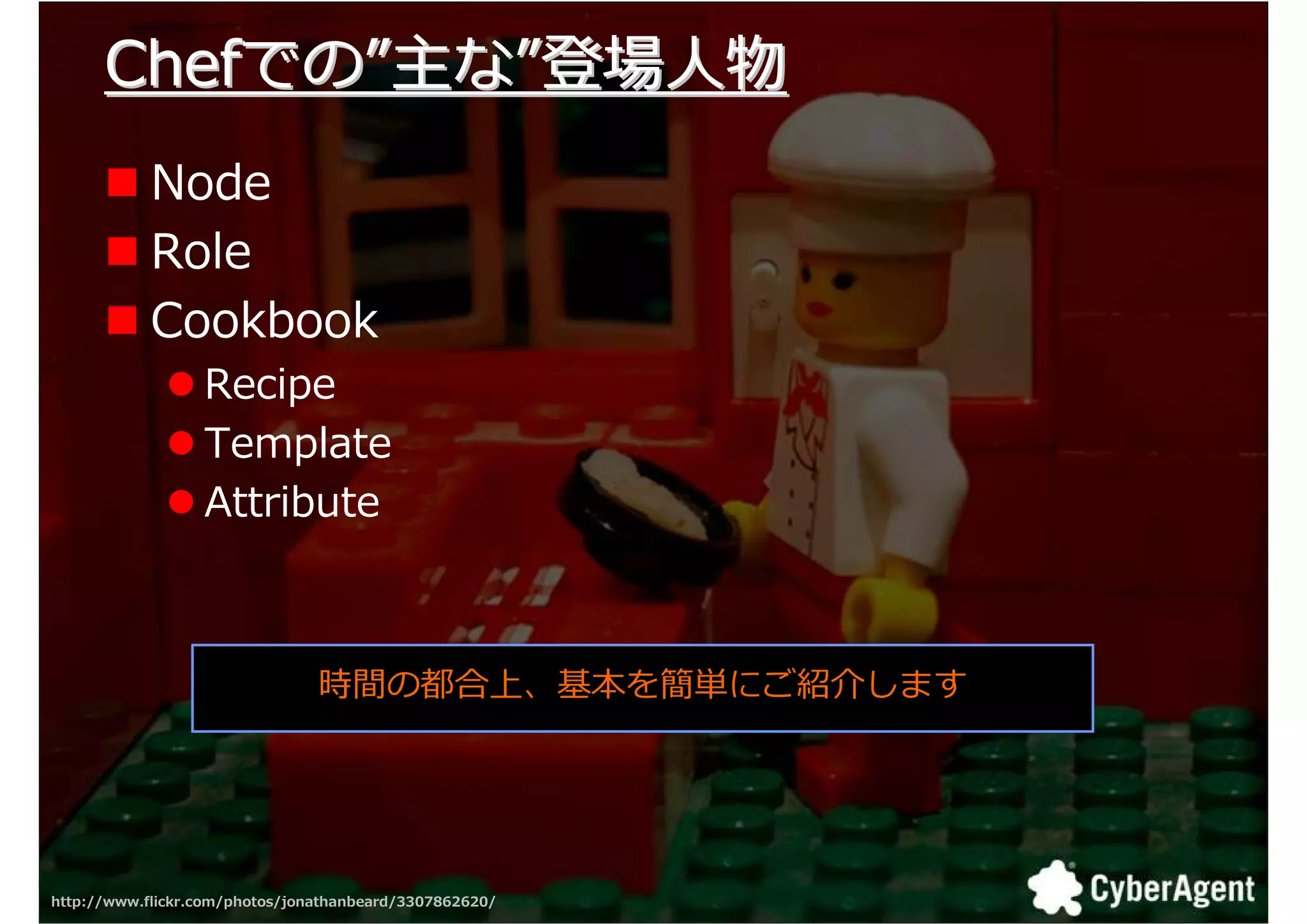 Chefでの”主な”登場人物
            Node
            Role
            Cookbook
                  Recipe
                  Template
                  Attribute



                                時間の都合上、基本を簡単にご紹介します




http://www.flickr.com/photos/jonathanbeard/3307862620/   23
 