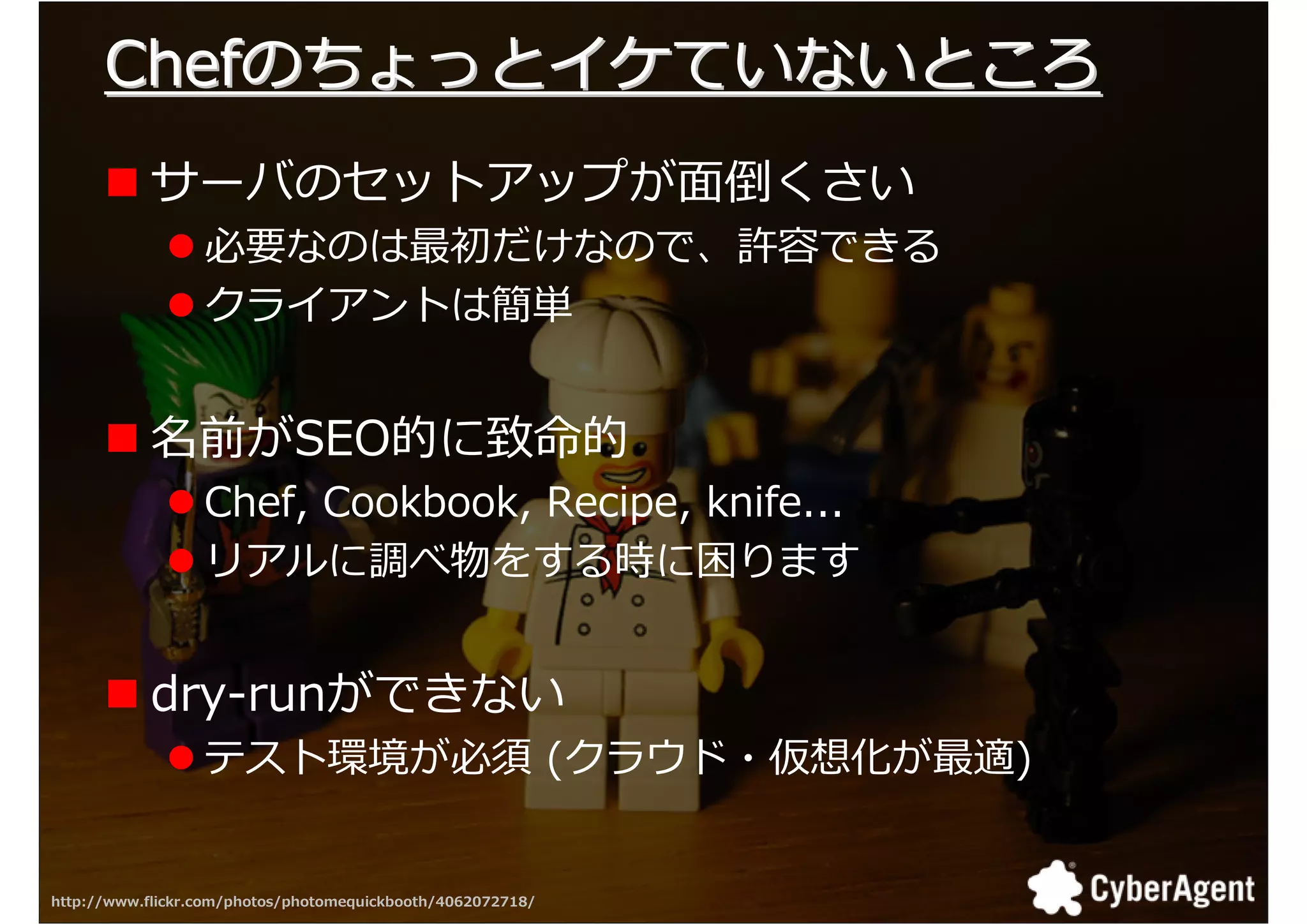 Chefのちょっとイケていないところ
           サーバのセットアップが面倒くさい
                  必要なのは最初だけなので、許容できる
                  クライアントは簡単


           名前がSEO的に致命的
                  Chef, Cookbook, Recipe, knife...
                  リアルに調べ物をする時に困ります


           dry-runができない
                  テスト環境が必須 (クラウド・仮想化が最適)


http://www.flickr.com/photos/photomequickbooth/4062072718/   28
 