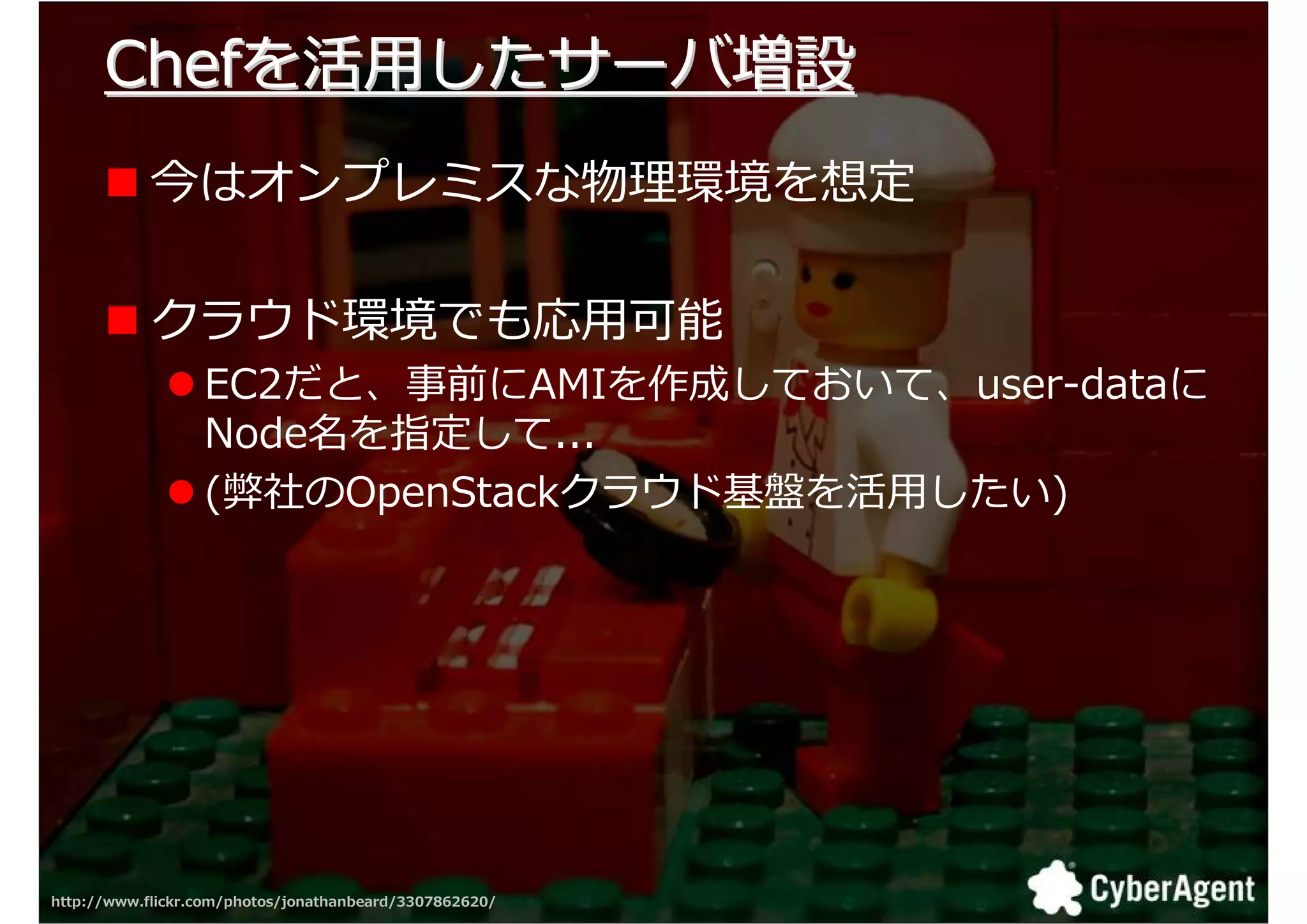 Chefを活用したサーバ増設
            今はオンプレミスな物 環境を想定

            クラウド環境でも応用可能
                  EC2だと、事前にAMIを作成しておいて、user-dataに
                  Node名を指定して...
                  (弊社のOpenStackクラウド基盤を活用したい)




http://www.flickr.com/photos/jonathanbeard/3307862620/   31
 