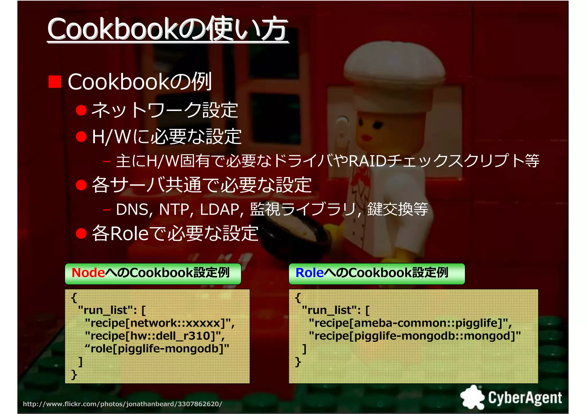 Cookbookの使い方
            Cookbookの捁
                  ネットワーク設定
                  H/Wに必要な設定
                     – 主にH/W固有で必要なドライバやRAIDチェックスクリプト等
                  各サーバ共通で必要な設定
                     – DNS, NTP, LDAP, 監視ライブラリ, 鍵交換等
                  各Roleで必要な設定

             NodeへのCookbook設定                            RoleへのCookbook設定
            {                                            {
                "run_list": [                                "run_list": [
                  "recipe[network::xxxxx]",                    "recipe[ameba-common::pigglife]",
                  "recipe[hw::dell_r310]",                     "recipe[pigglife-mongodb::mongod]"
                  “role[pigglife-mongodb]"                   ]
                ]                                        }
            }

http://www.flickr.com/photos/jonathanbeard/3307862620/                                              32
 