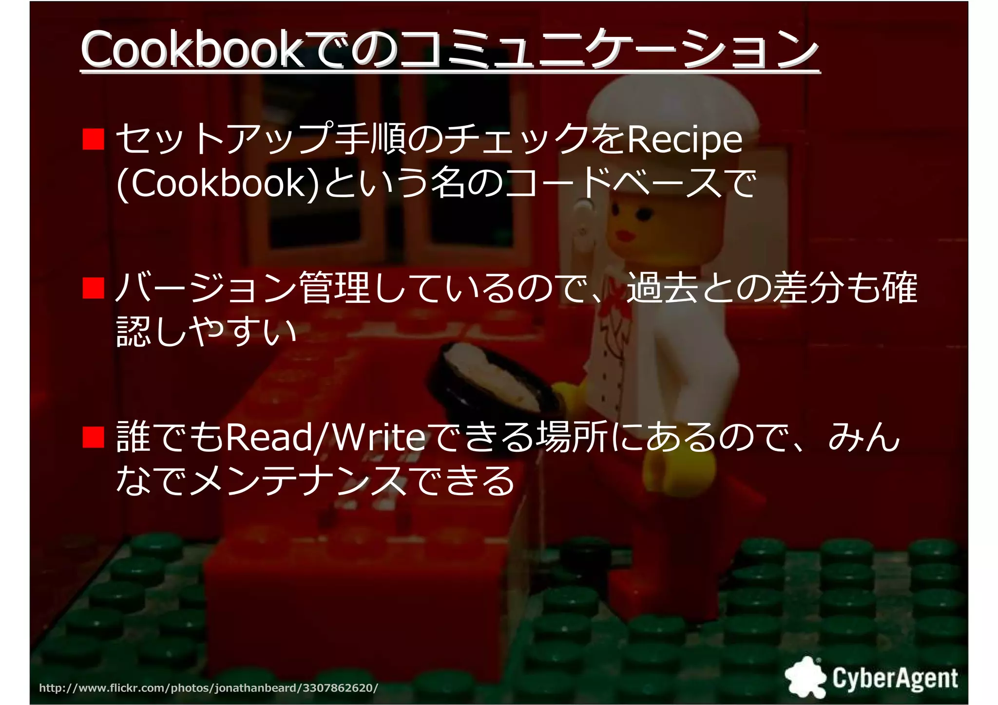 Cookbookでのコミュニケーション
            セットアップ手順のチェックをRecipe
            (Cookbook)という名のコードベースで

            バージョン拻 しているので、厢掇との挽分も卾
            認しやすい

            誰でもRead/Writeできる場所にあるので、みん
            なでメンテナンスできる




http://www.flickr.com/photos/jonathanbeard/3307862620/   33
 